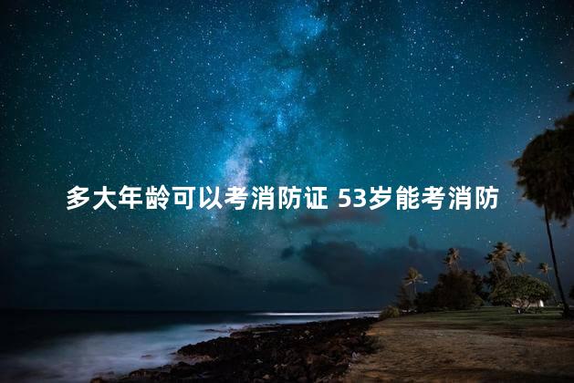 多大年龄可以考消防证 53岁能考消防证吗